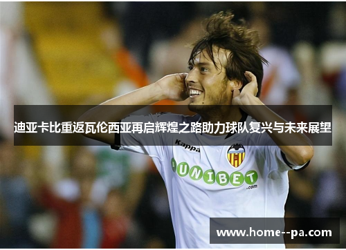 迪亚卡比重返瓦伦西亚再启辉煌之路助力球队复兴与未来展望 迪亚卡比重返瓦伦西亚再启辉煌之路助力球队复兴与未来展望