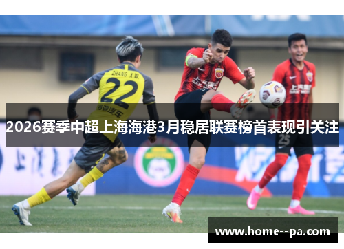 2026赛季中超上海海港3月稳居联赛榜首表现引关注