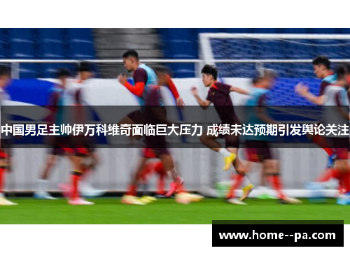 中国男足主帅伊万科维奇面临巨大压力 成绩未达预期引发舆论关注