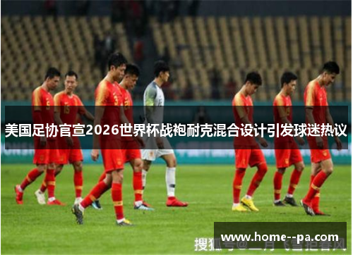 美国足协官宣2026世界杯战袍耐克混合设计引发球迷热议