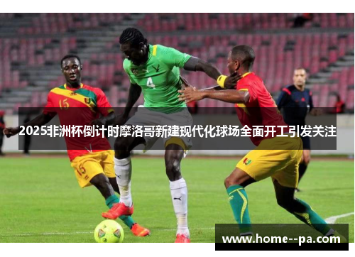 2025非洲杯倒计时摩洛哥新建现代化球场全面开工引发关注