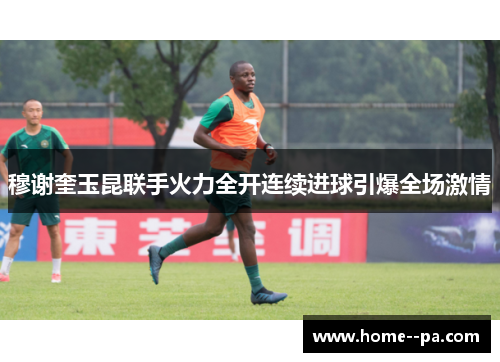 穆谢奎玉昆联手火力全开连续进球引爆全场激情