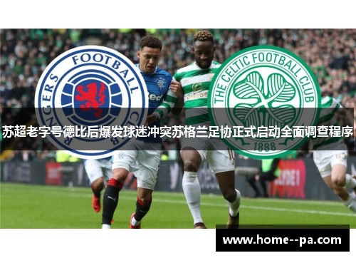 苏超老字号德比后爆发球迷冲突苏格兰足协正式启动全面调查程序
