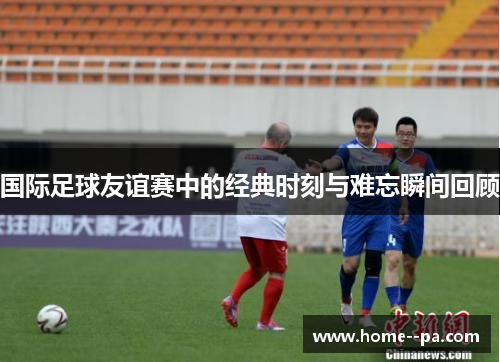 国际足球友谊赛中的经典时刻与难忘瞬间回顾