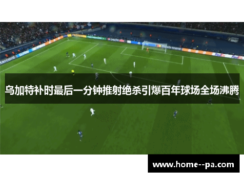 乌加特补时最后一分钟推射绝杀引爆百年球场全场沸腾