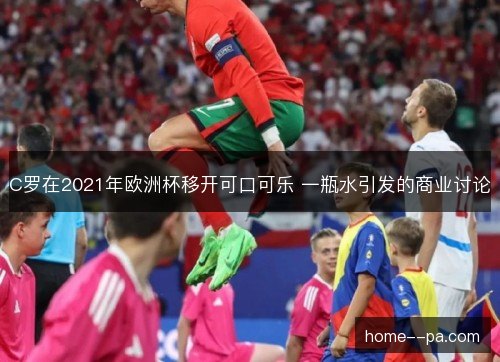 C罗在2021年欧洲杯移开可口可乐 一瓶水引发的商业讨论